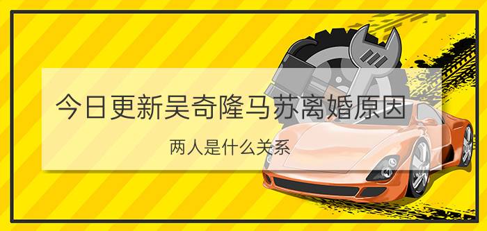 今日更新吴奇隆马苏离婚原因 两人是什么关系